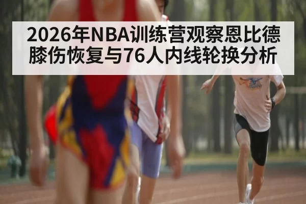 2026年NBA训练营观察恩比德膝伤恢复与76人内线轮换分析